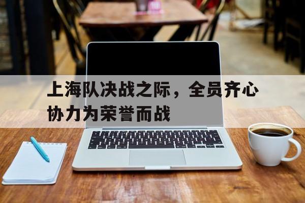 关于上海队决战之际，全员齐心协力为荣誉而战的信息
